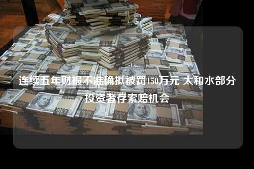 连续五年财报不准确拟被罚150万元 太和水部分投资者存索赔机会