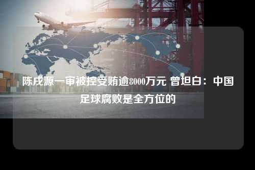 陈戌源一审被控受贿逾8000万元 曾坦白：中国足球腐败是全方位的